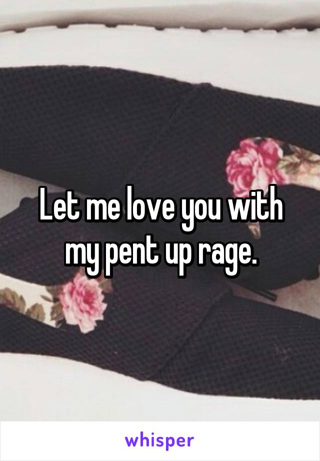 Let me love you with my pent up rage.