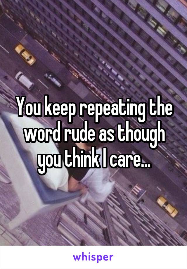 You keep repeating the word rude as though you think I care...