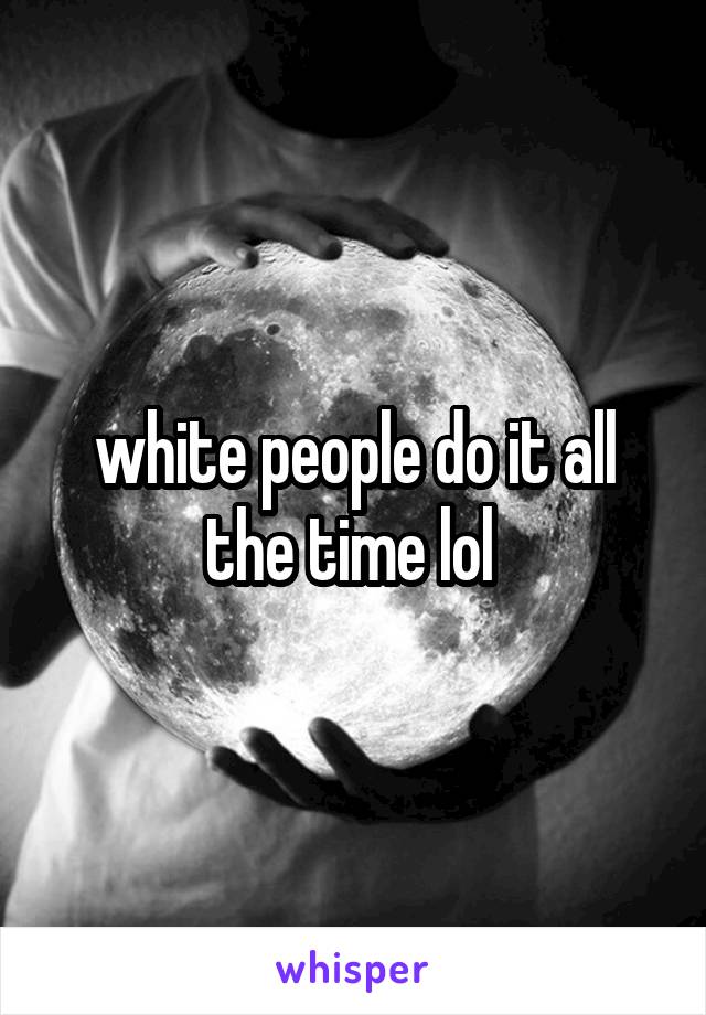 white people do it all the time lol 