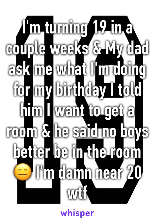 I'm turning 19 in a couple weeks & My dad ask me what I'm doing for my birthday I told him I want to get a room & he said no boys better be in the room 😑 I'm damn near 20 wtf