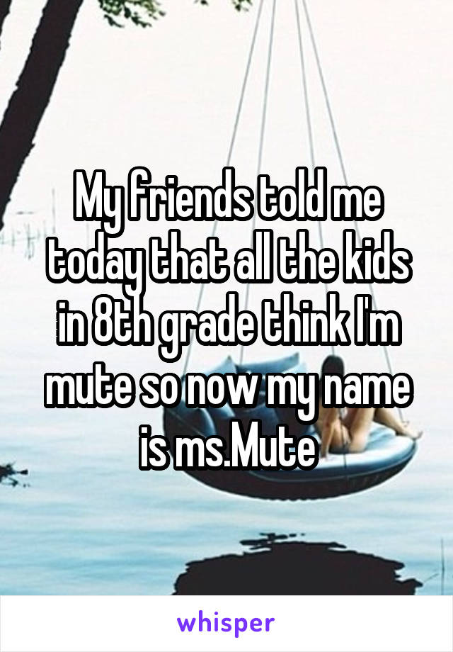 My friends told me today that all the kids in 8th grade think I'm mute so now my name is ms.Mute