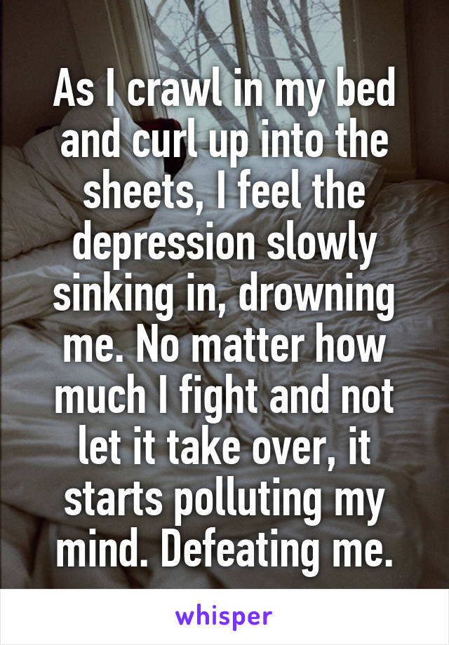 As I crawl in my bed and curl up into the sheets, I feel the depression slowly sinking in, drowning me. No matter how much I fight and not let it take over, it starts polluting my mind. Defeating me.