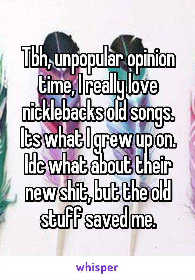 Tbh, unpopular opinion time, I really love nicklebacks old songs. Its what I grew up on. Idc what about their new shit, but the old stuff saved me.