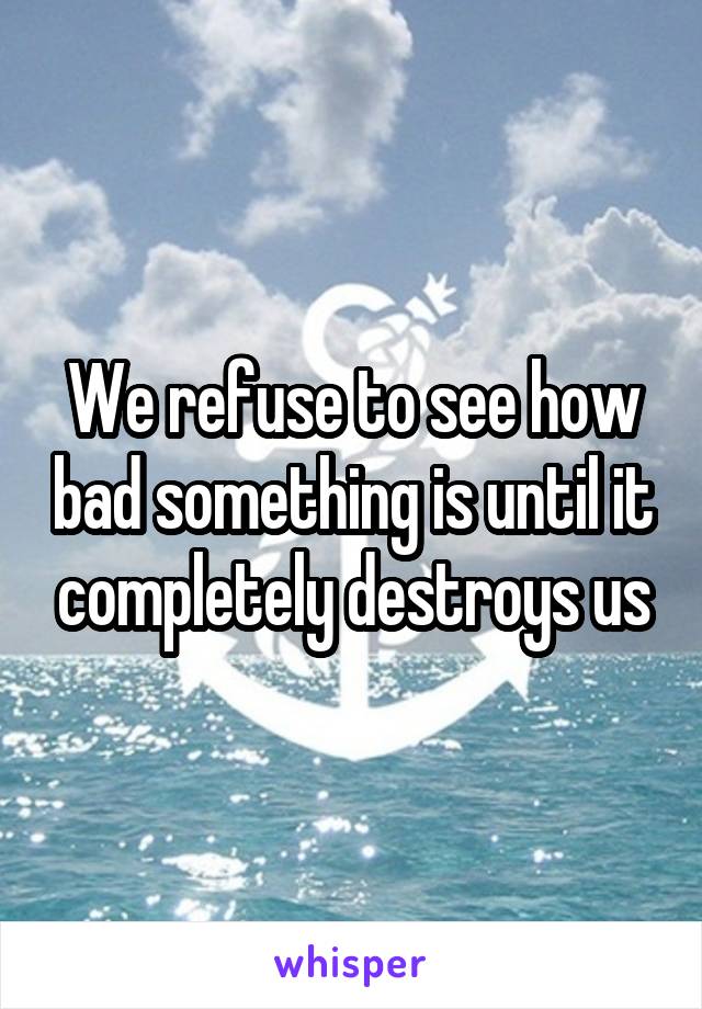 We refuse to see how bad something is until it completely destroys us