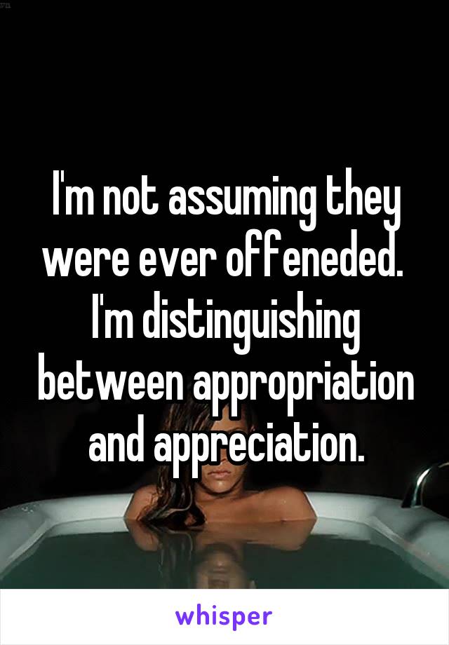 I'm not assuming they were ever offeneded.  I'm distinguishing between appropriation and appreciation.