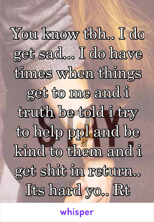 You know tbh.. I do get sad... I do have times when things get to me and i truth be told i try to help ppl and be kind to them and i get shit in return.. Its hard yo.. Rt