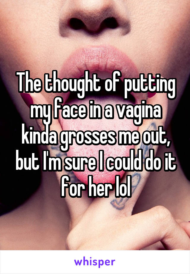 The thought of putting my face in a vagina kinda grosses me out, but I'm sure I could do it for her lol