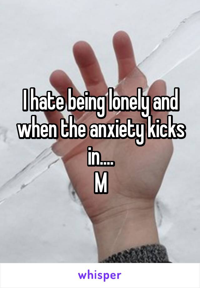 I hate being lonely and when the anxiety kicks in....
M