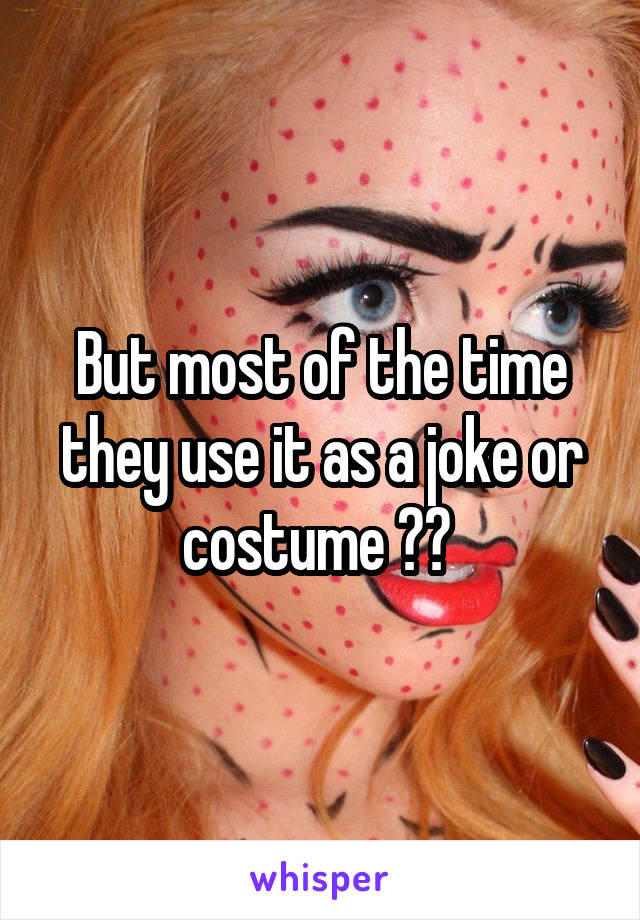 But most of the time they use it as a joke or costume ?? 