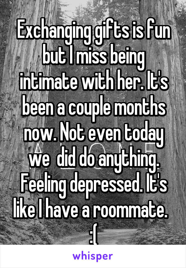 Exchanging gifts is fun but I miss being intimate with her. It's been a couple months now. Not even today we  did do anything. Feeling depressed. It's like I have a roommate.   :(