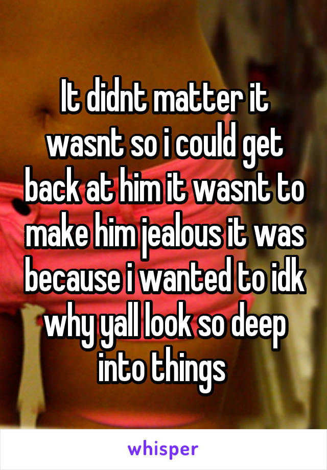 It didnt matter it wasnt so i could get back at him it wasnt to make him jealous it was because i wanted to idk why yall look so deep into things 