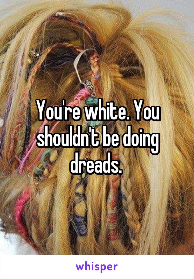 You're white. You shouldn't be doing dreads. 