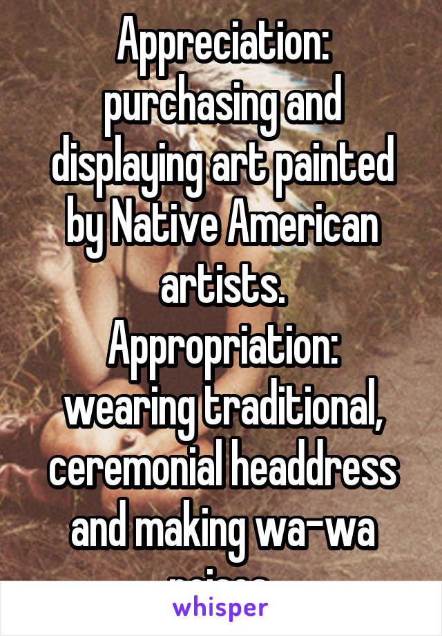 Appreciation: purchasing and displaying art painted by Native American artists.
Appropriation: wearing traditional, ceremonial headdress and making wa-wa noises 