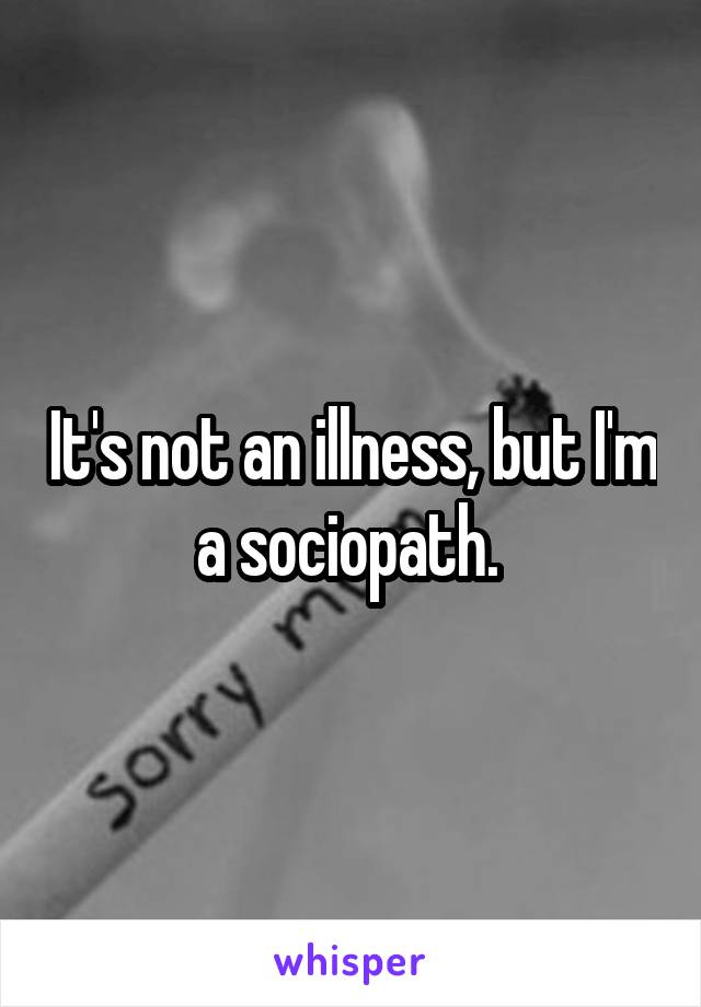 It's not an illness, but I'm a sociopath. 