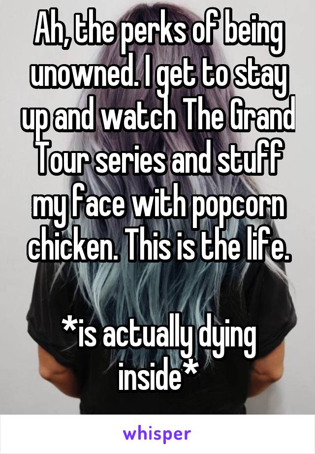 Ah, the perks of being unowned. I get to stay up and watch The Grand Tour series and stuff my face with popcorn chicken. This is the life.

*is actually dying inside*
