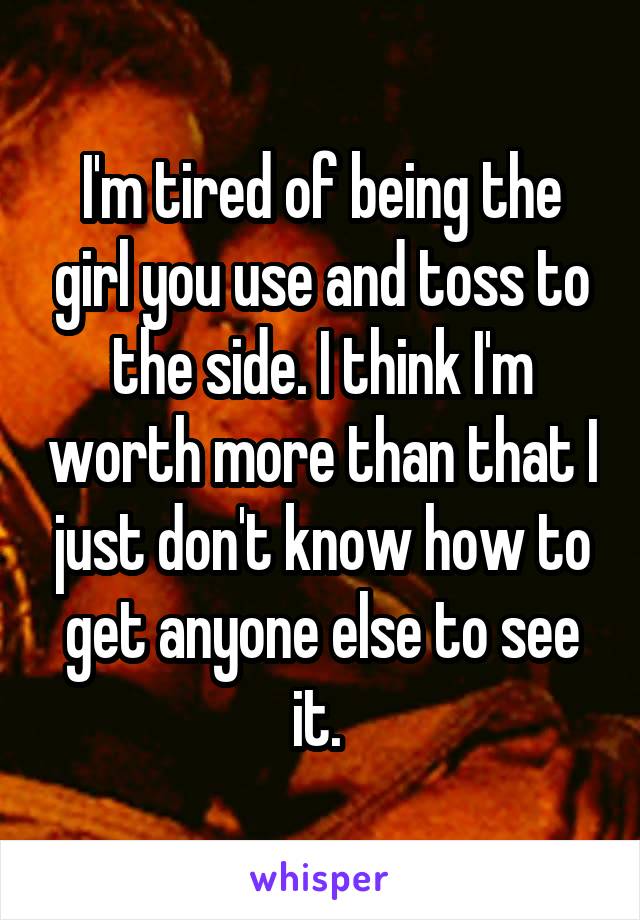 I'm tired of being the girl you use and toss to the side. I think I'm worth more than that I just don't know how to get anyone else to see it. 