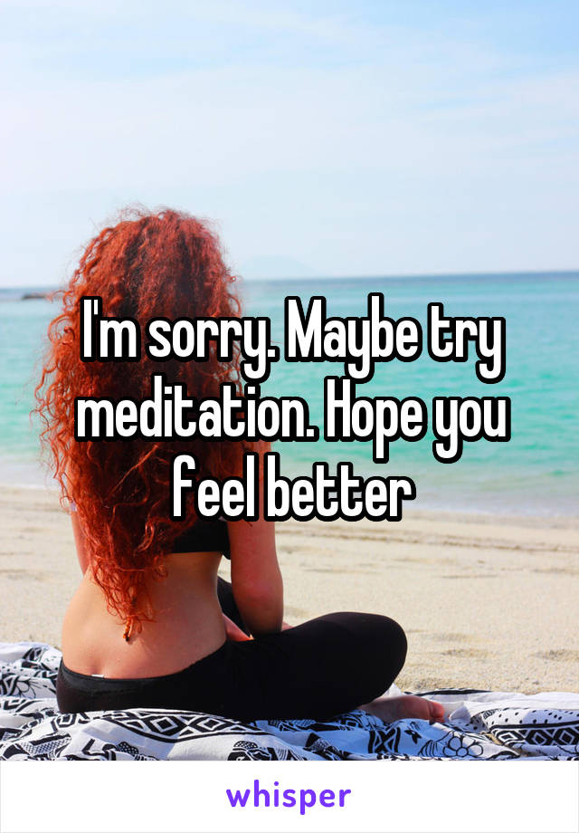 I'm sorry. Maybe try meditation. Hope you feel better