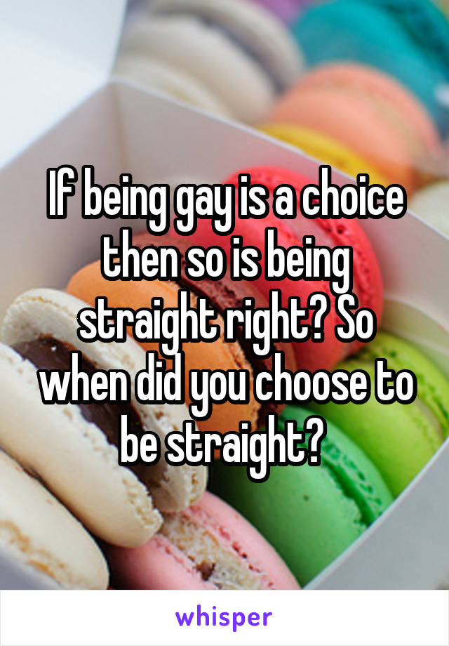 If being gay is a choice then so is being straight right? So when did you choose to be straight? 