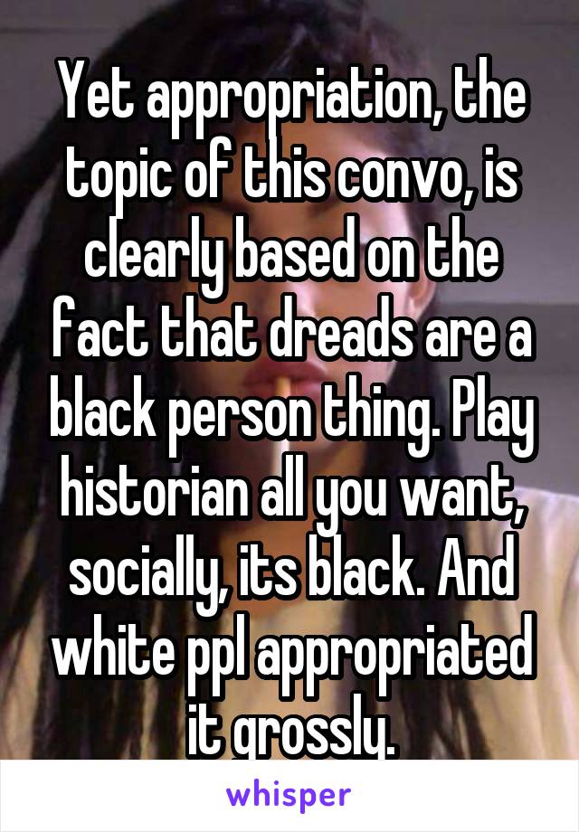 Yet appropriation, the topic of this convo, is clearly based on the fact that dreads are a black person thing. Play historian all you want, socially, its black. And white ppl appropriated it grossly.