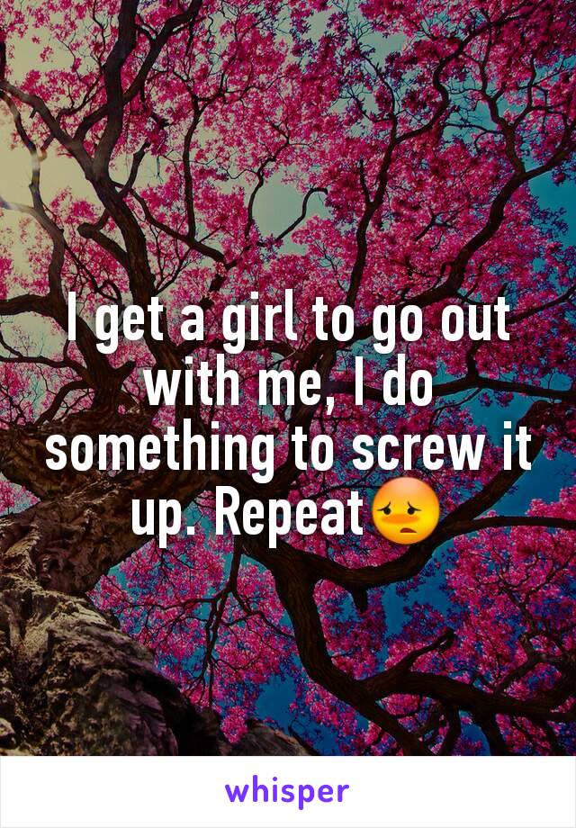 I get a girl to go out with me, I do something to screw it up. Repeat😳