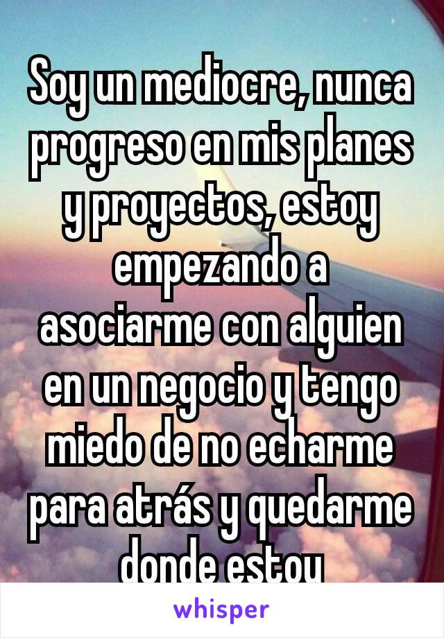 Soy un mediocre, nunca progreso en mis planes y proyectos, estoy empezando a asociarme con alguien en un negocio y tengo miedo de no echarme para atrás y quedarme donde estoy