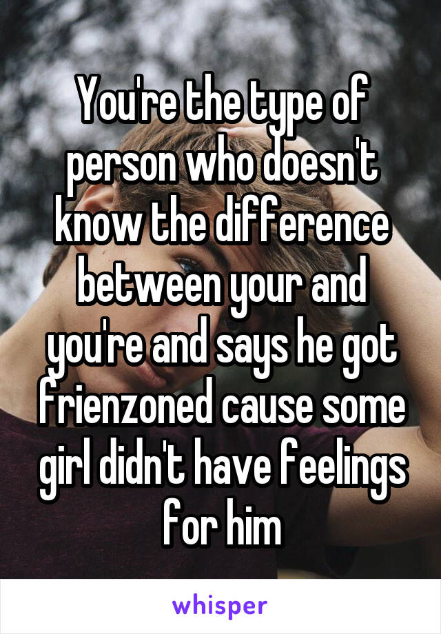 You're the type of person who doesn't know the difference between your and you're and says he got frienzoned cause some girl didn't have feelings for him