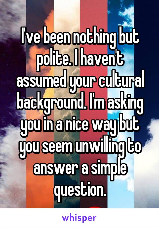 I've been nothing but polite. I haven't assumed your cultural background. I'm asking you in a nice way but you seem unwilling to answer a simple question.