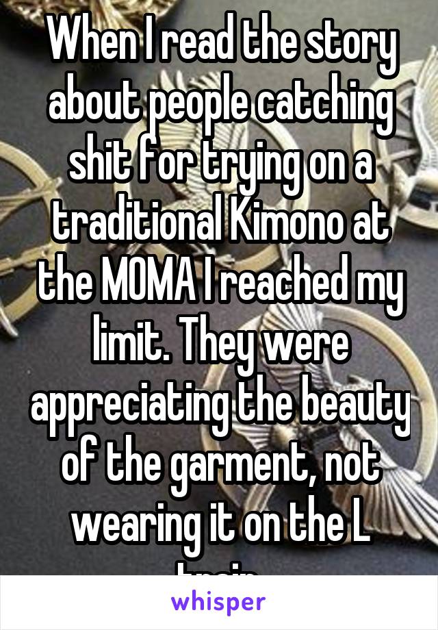 When I read the story about people catching shit for trying on a traditional Kimono at the MOMA I reached my limit. They were appreciating the beauty of the garment, not wearing it on the L train.