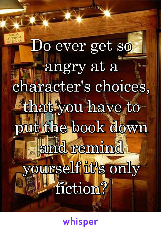 Do ever get so angry at a character's choices, that you have to put the book down and remind yourself it's only fiction?