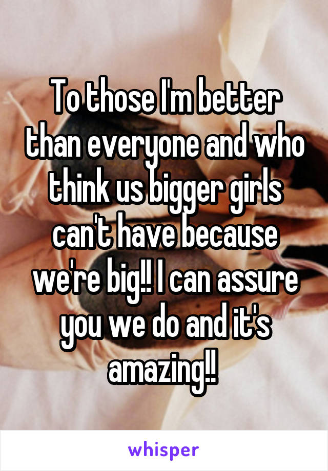 To those I'm better than everyone and who think us bigger girls can't have because we're big!! I can assure you we do and it's amazing!! 