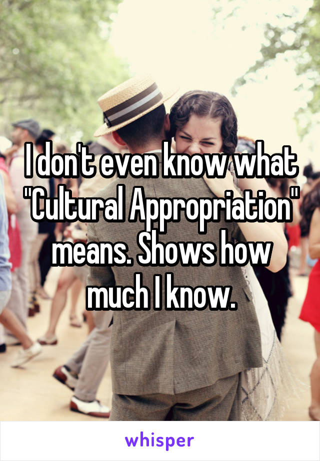 I don't even know what "Cultural Appropriation" means. Shows how much I know.