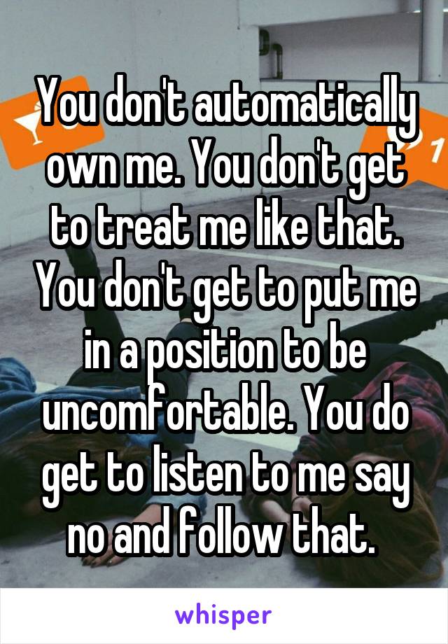 You don't automatically own me. You don't get to treat me like that. You don't get to put me in a position to be uncomfortable. You do get to listen to me say no and follow that. 