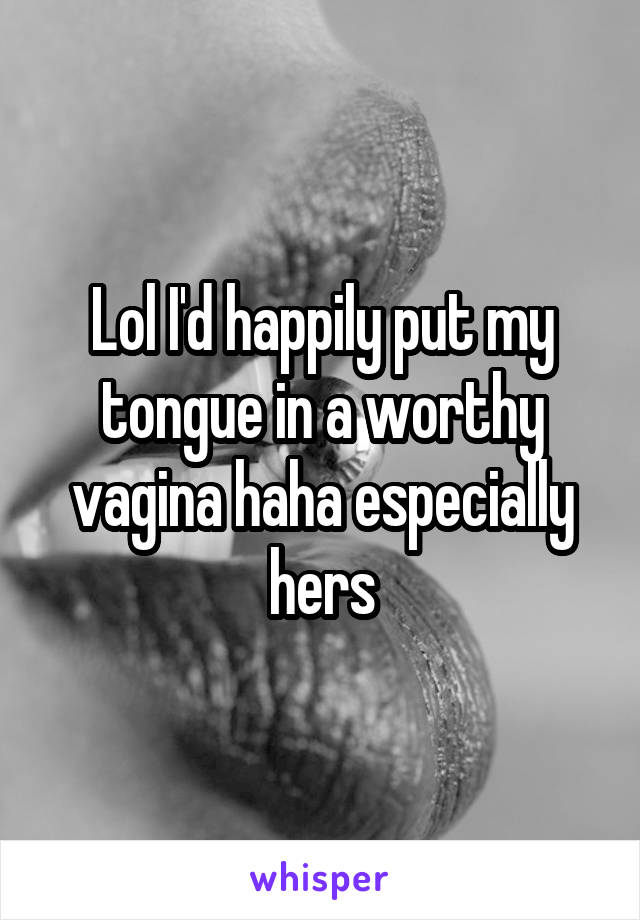 Lol I'd happily put my tongue in a worthy vagina haha especially hers