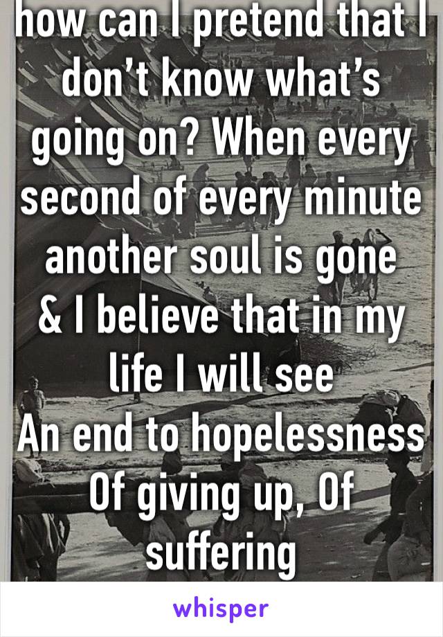 how can I pretend that I don’t know what’s going on? When every second of every minute another soul is gone
& I believe that in my life I will see
An end to hopelessness
Of giving up, Of suffering