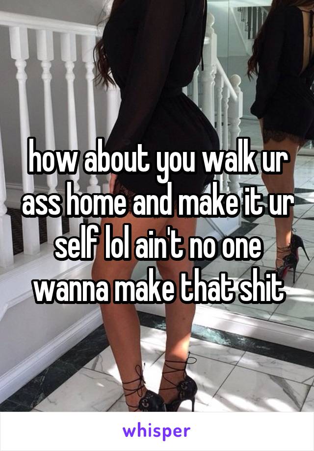 how about you walk ur ass home and make it ur self lol ain't no one wanna make that shit