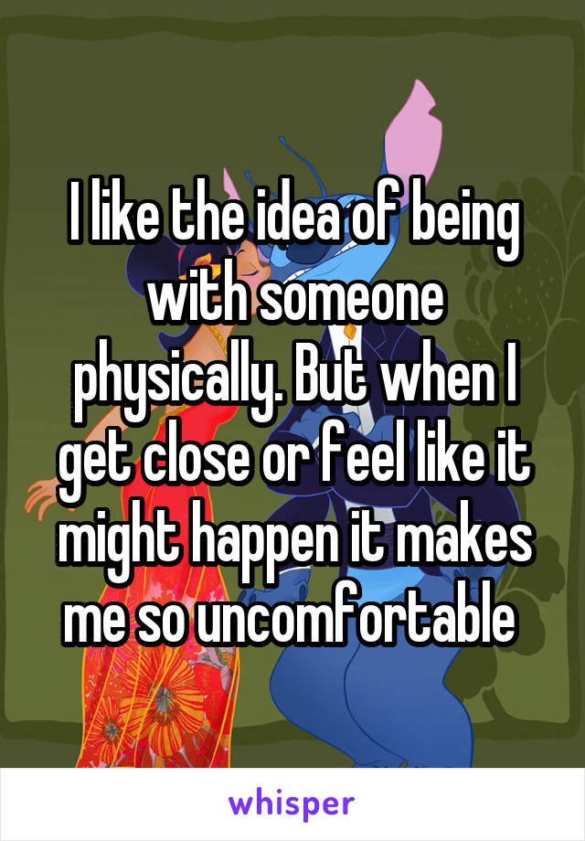 I like the idea of being with someone physically. But when I get close or feel like it might happen it makes me so uncomfortable 