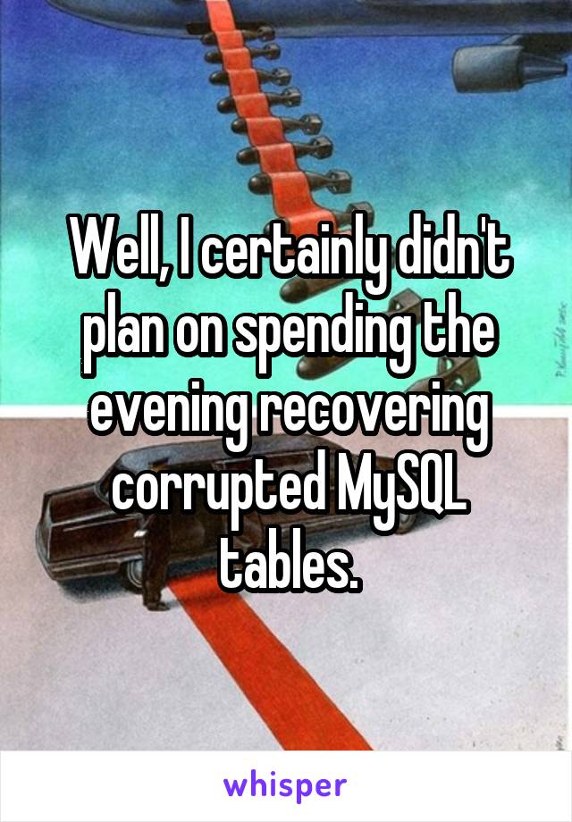 Well, I certainly didn't plan on spending the evening recovering corrupted MySQL tables.