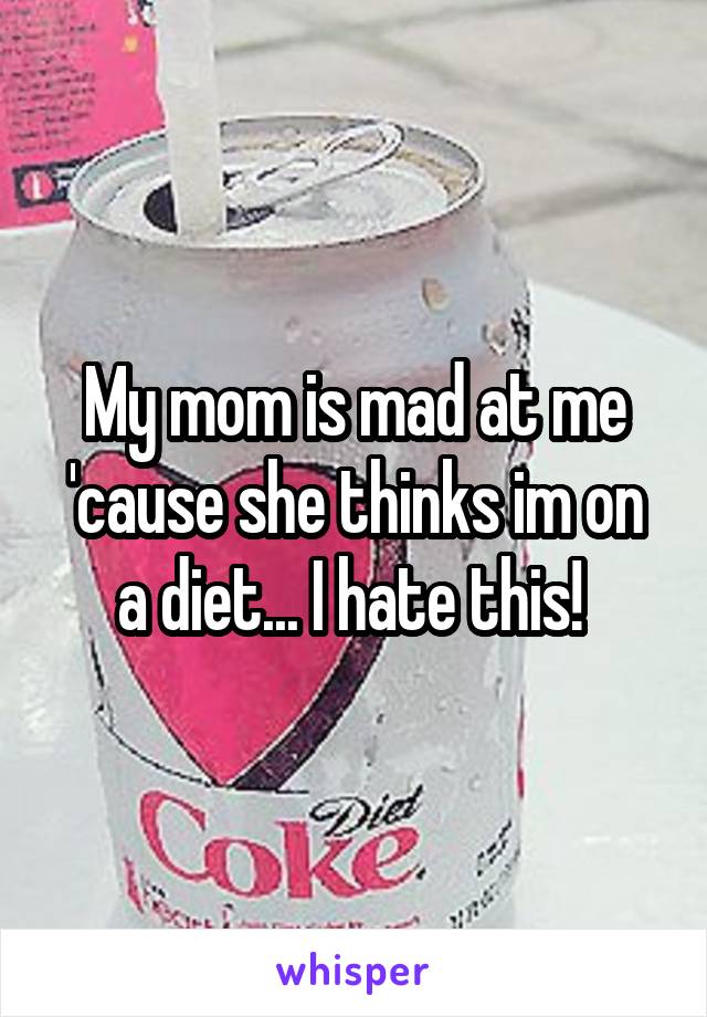 My mom is mad at me 'cause she thinks im on a diet... I hate this! 