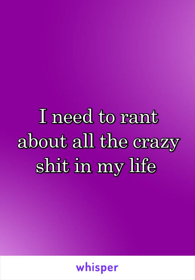 I need to rant about all the crazy shit in my life 