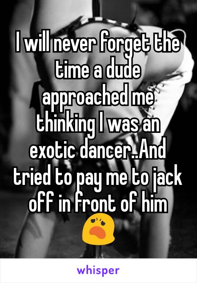 I will never forget the time a dude approached me thinking I was an exotic dancer..And tried to pay me to jack off in front of him 😦