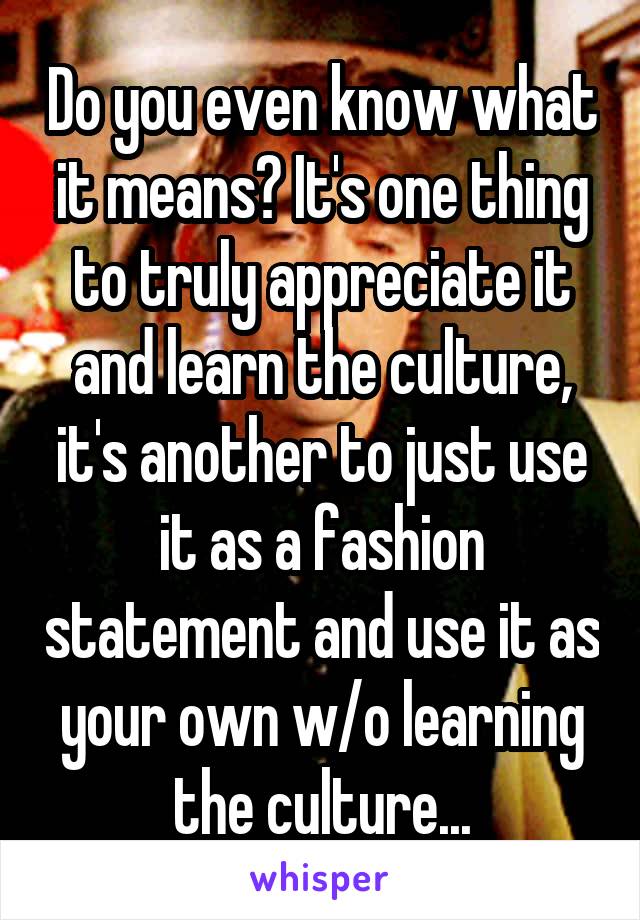 Do you even know what it means? It's one thing to truly appreciate it and learn the culture, it's another to just use it as a fashion statement and use it as your own w/o learning the culture...