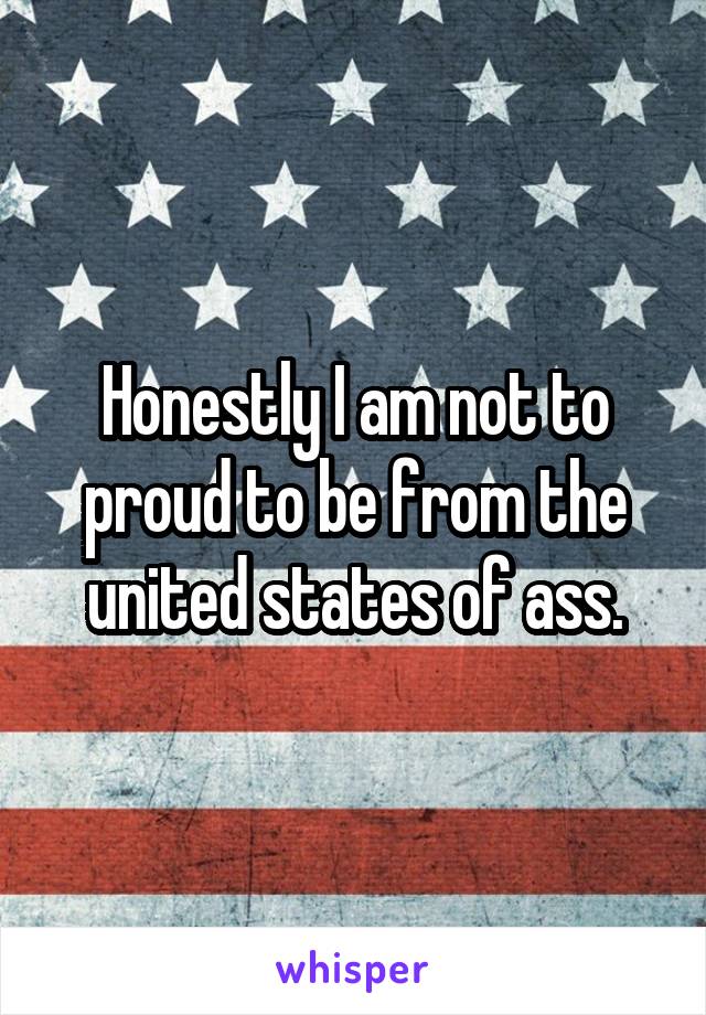 Honestly I am not to proud to be from the united states of ass.