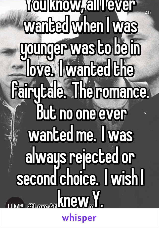 You know, all I ever wanted when I was younger was to be in love.  I wanted the fairytale.  The romance.  But no one ever wanted me.  I was always rejected or second choice.  I wish I knew Y.
