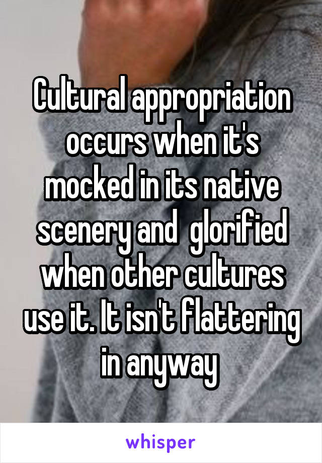 Cultural appropriation occurs when it's mocked in its native scenery and  glorified when other cultures use it. It isn't flattering in anyway 