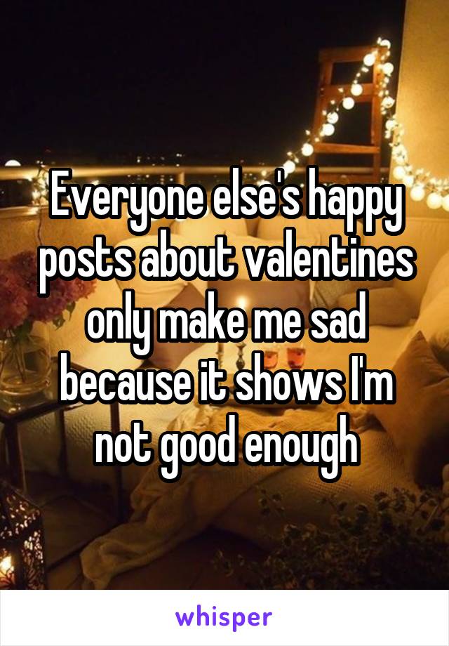 Everyone else's happy posts about valentines only make me sad because it shows I'm not good enough