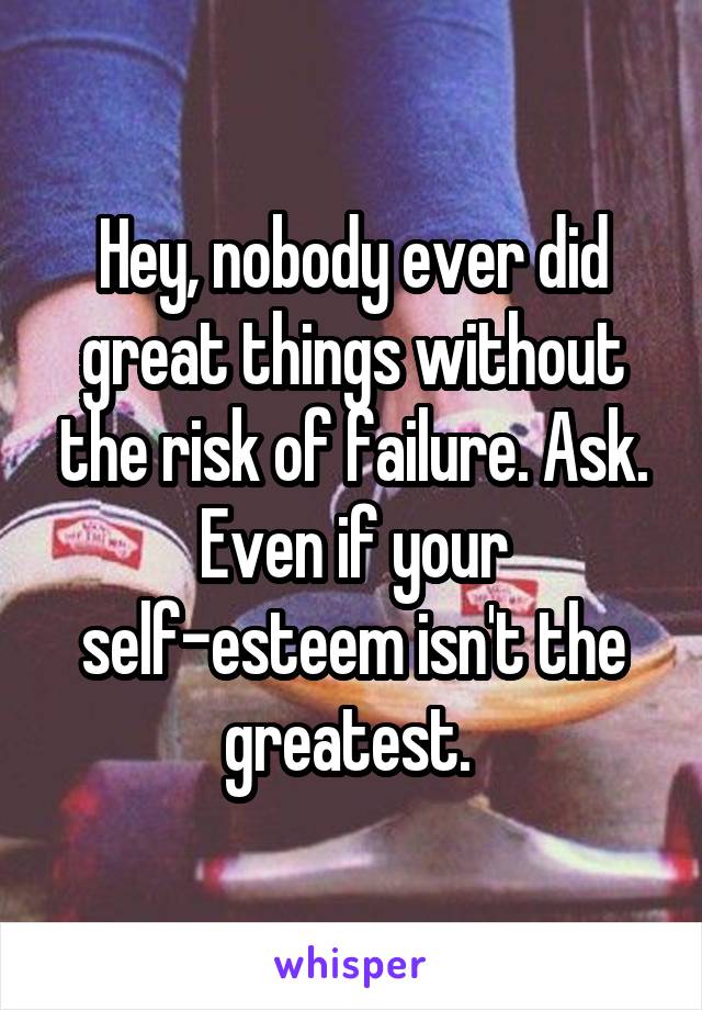 Hey, nobody ever did great things without the risk of failure. Ask. Even if your self-esteem isn't the greatest. 