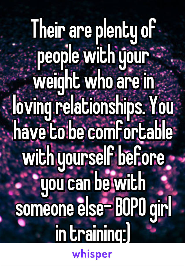 Their are plenty of people with your weight who are in loving relationships. You have to be comfortable with yourself before you can be with someone else- BOPO girl in training:)