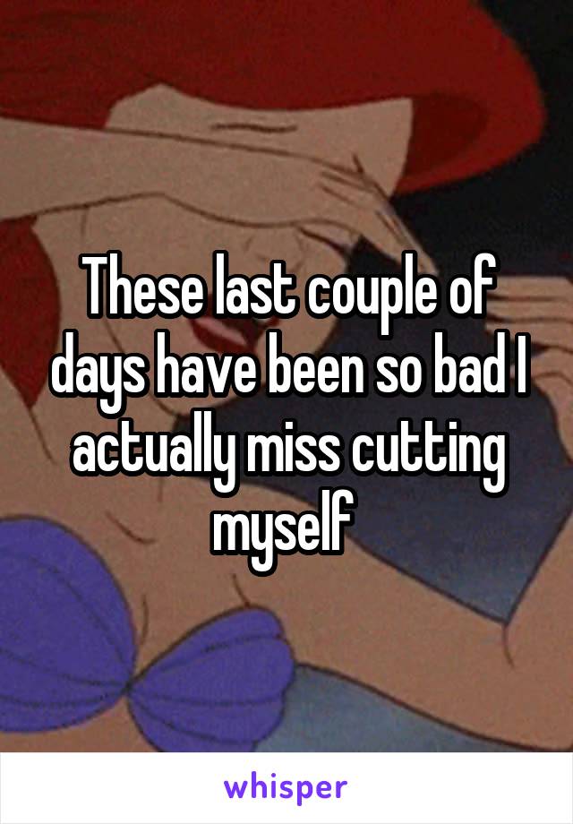 These last couple of days have been so bad I actually miss cutting myself 