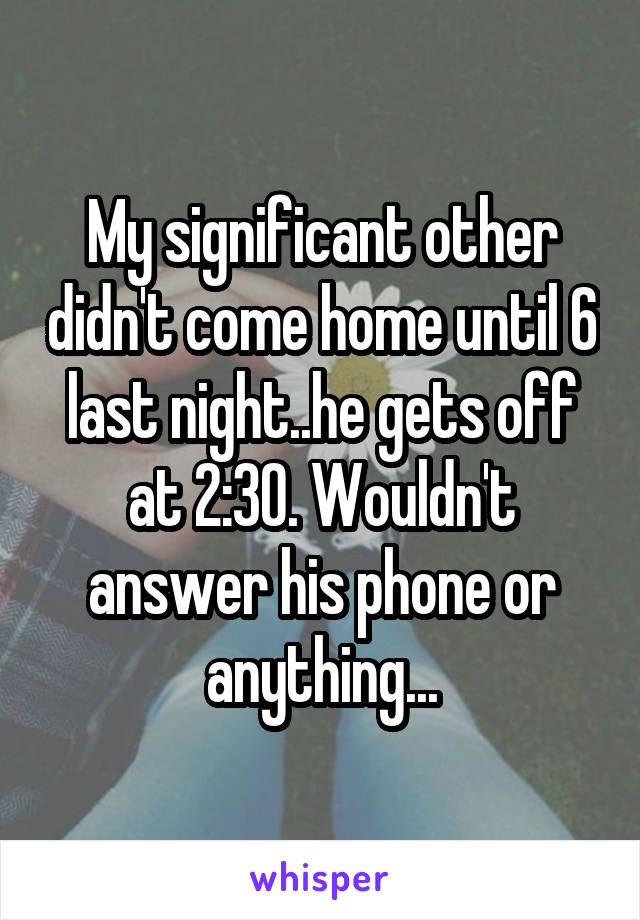 My significant other didn't come home until 6 last night..he gets off at 2:30. Wouldn't answer his phone or anything...