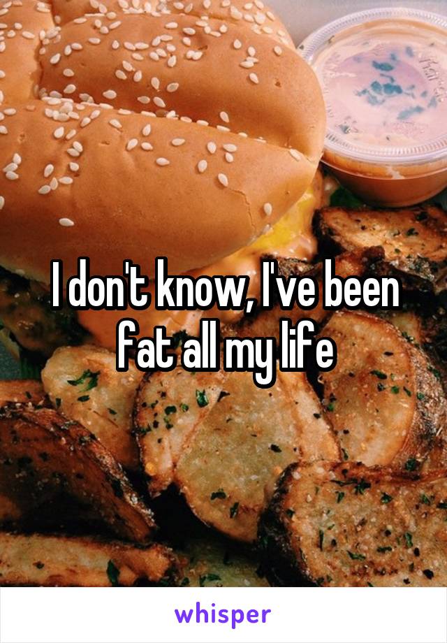 I don't know, I've been fat all my life